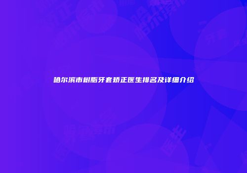 哈尔滨市树脂牙套矫正医生排名及详细介绍