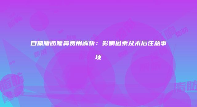 自体脂肪隆鼻费用解析：影响因素及术后注意事项