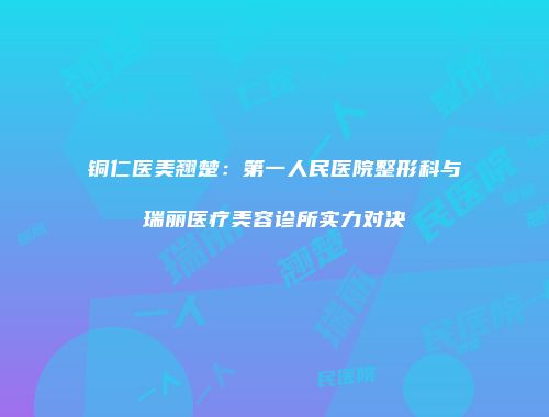 铜仁医美翘楚：第一人民医院整形科与瑞丽医疗美容诊所实力对决
