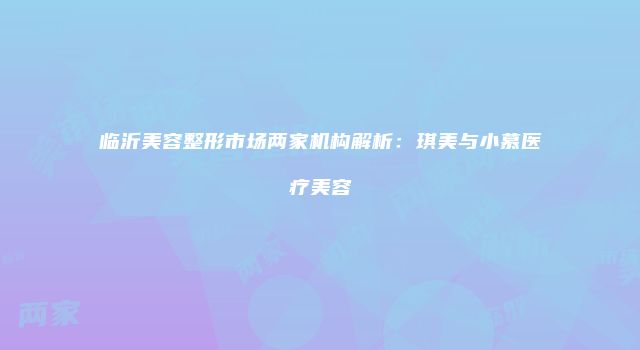 临沂美容整形市场两家机构解析：琪美与小慕医疗美容
