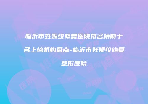 临沂市妊娠纹修复医院排名榜前十名上榜机构盘点-临沂市妊娠纹修复整形医院
