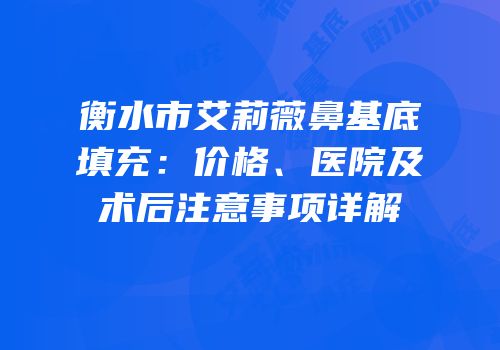 衡水市艾莉薇鼻基底填充：价格、医院及术后注意事项详解