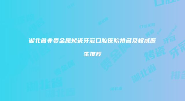 湖北省非贵金属烤瓷牙冠口腔医院排名及权威医生推荐