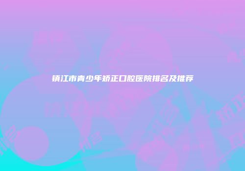 镇江市青少年矫正口腔医院排名及推荐