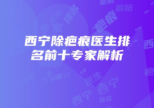 西宁除疤痕医生排名前十专家解析
