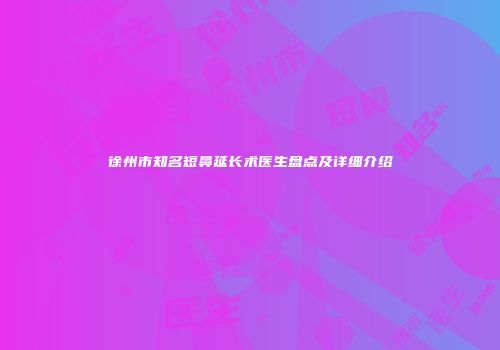 徐州市知名短鼻延长术医生盘点及详细介绍