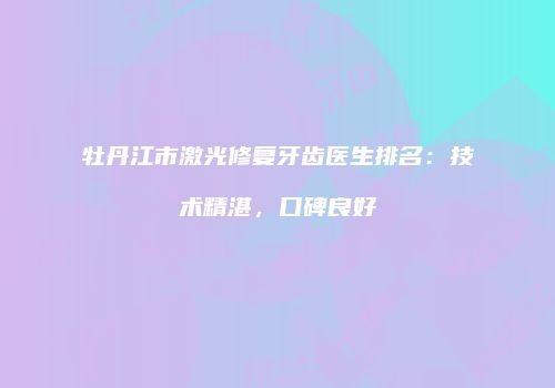 牡丹江市激光修复牙齿医生排名：技术精湛，口碑良好