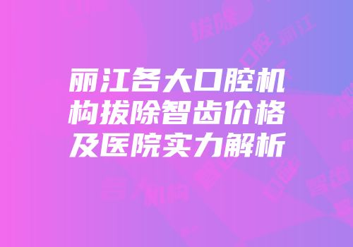 丽江各大口腔机构拔除智齿价格及医院实力解析