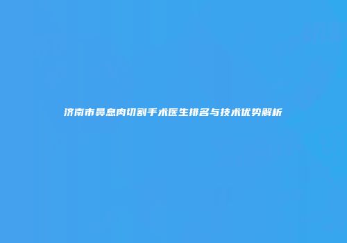 济南市鼻息肉切割手术医生排名与技术优势解析