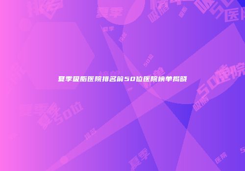夏季吸脂医院排名前50位医院榜单揭晓