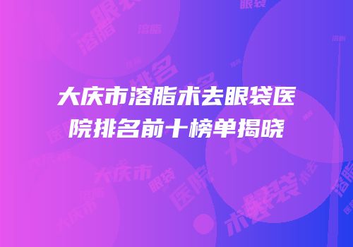 大庆市溶脂术去眼袋医院排名前十榜单揭晓