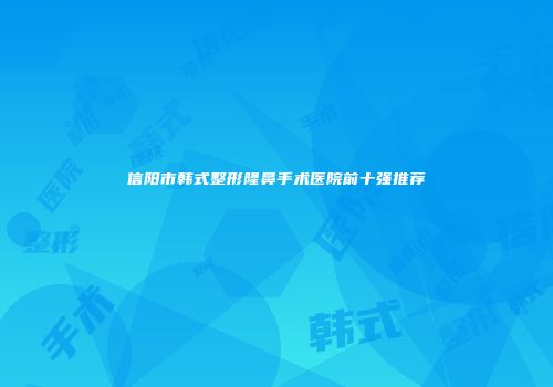 信阳市韩式整形隆鼻手术医院前十强推荐