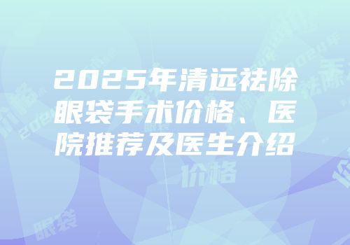 2025年清远祛除眼袋手术价格、医院推荐及医生介绍