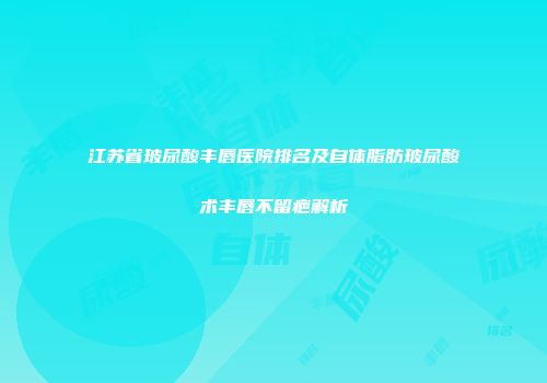 江苏省玻尿酸丰唇医院排名及自体脂肪玻尿酸术丰唇不留疤解析
