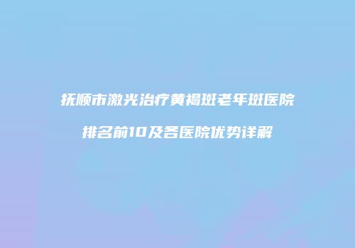 抚顺市激光治疗黄褐斑老年斑医院排名前10及各医院优势详解