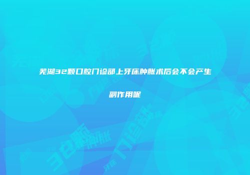 芜湖32颗口腔门诊部上牙床肿胀术后会不会产生副作用呢