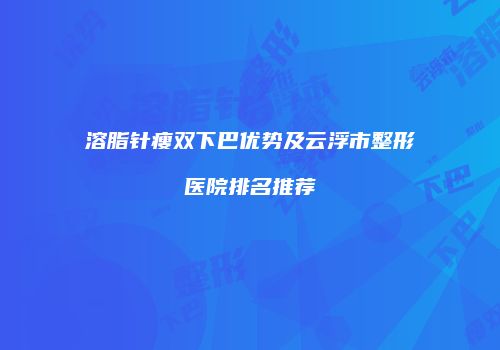 溶脂针瘦双下巴优势及云浮市整形医院排名推荐