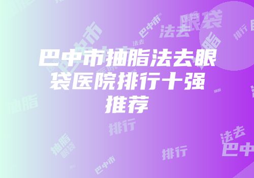 巴中市抽脂法去眼袋医院排行十强推荐