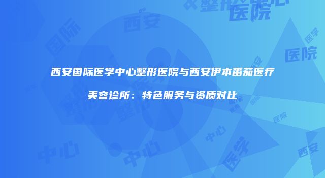 西安国际医学中心整形医院与西安伊本番茄医疗美容诊所：特色服务与资质对比