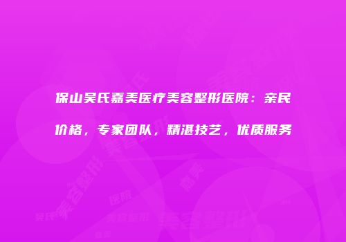 保山吴氏嘉美医疗美容整形医院：亲民价格，专家团队，精湛技艺，优质服务