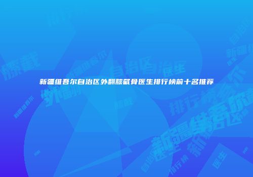 新疆维吾尔自治区外翻膝截骨医生排行榜前十名推荐