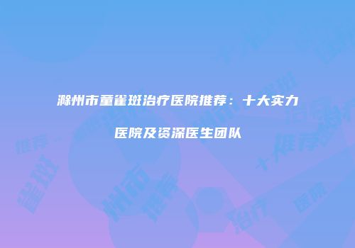 滁州市童雀斑治疗医院推荐：十大实力医院及资深医生团队
