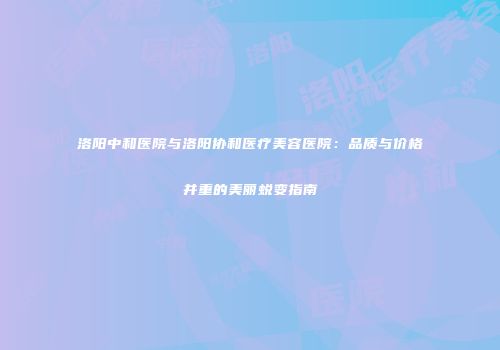 洛阳中和医院与洛阳协和医疗美容医院：品质与价格并重的美丽蜕变指南