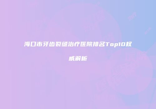海口市牙齿裂缝治疗医院排名Top10权威解析