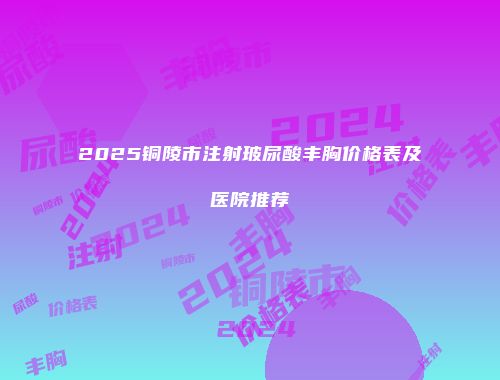 2025铜陵市注射玻尿酸丰胸价格表及医院推荐