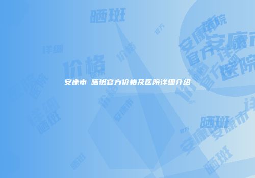 安康市袪晒斑官方价格及医院详细介绍