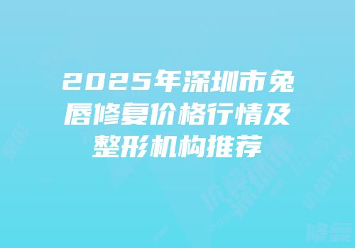 2025年深圳市兔唇修复价格行情及整形机构推荐