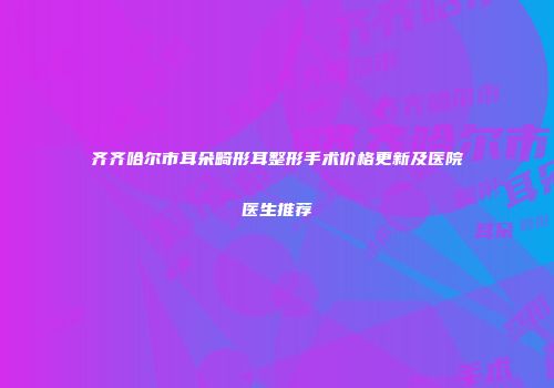齐齐哈尔市耳朵畸形耳整形手术价格更新及医院医生推荐