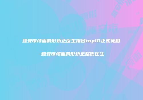 雅安市颅面畸形矫正医生排名top10正式亮相-雅安市颅面畸形矫正整形医生