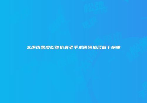 太原市眼皮松弛抗衰老手术医院排名前十榜单