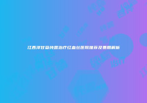 江西洋甘菊纯露治疗红血丝医院推荐及费用解析