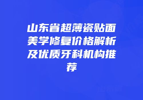 山东省超薄瓷贴面美学修复价格解析及优质牙科机构推荐