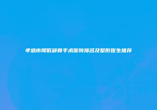 孝感市降低颧骨手术医院排名及整形医生推荐