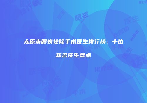 太原市眼袋祛除手术医生排行榜：十位知名医生盘点