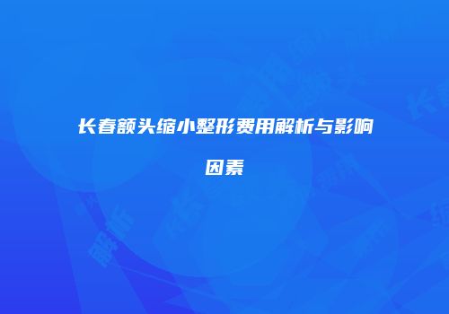 长春额头缩小整形费用解析与影响因素