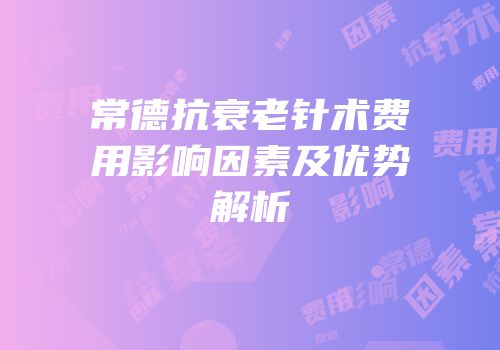 常德抗衰老针术费用影响因素及优势解析