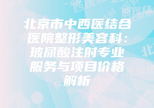 北京市中西医结合医院整形美容科：玻尿酸注射专业服务与项目价格解析