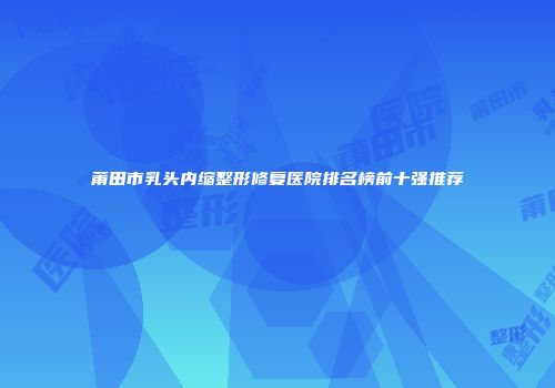 莆田市乳头内缩整形修复医院排名榜前十强推荐