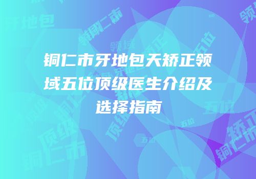 铜仁市牙地包天矫正领域五位顶级医生介绍及选择指南