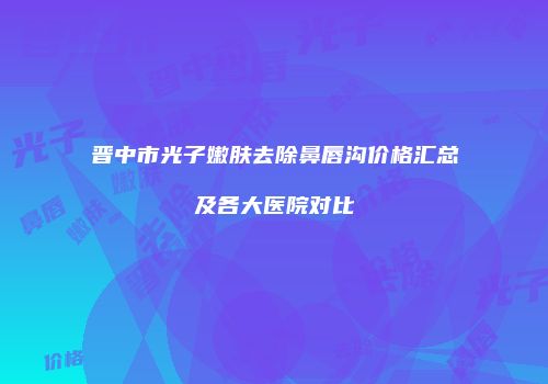 晋中市光子嫩肤去除鼻唇沟价格汇总及各大医院对比