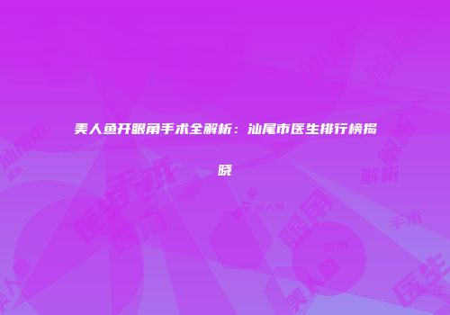 美人鱼开眼角手术全解析：汕尾市医生排行榜揭晓