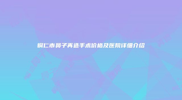 铜仁市鼻子再造手术价格及医院详细介绍