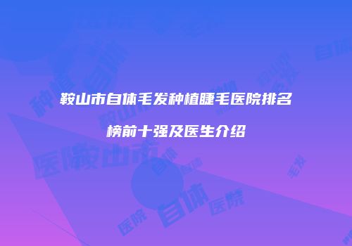 鞍山市自体毛发种植睫毛医院排名榜前十强及医生介绍