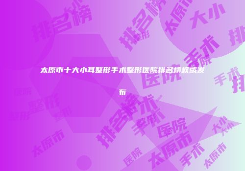 太原市十大小耳整形手术整形医院排名榜权威发布