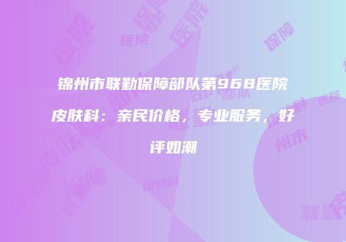 锦州市联勤保障部队第968医院皮肤科：亲民价格，专业服务，好评如潮