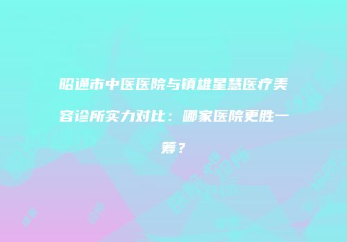昭通市中医医院与镇雄星慧医疗美容诊所实力对比：哪家医院更胜一筹？